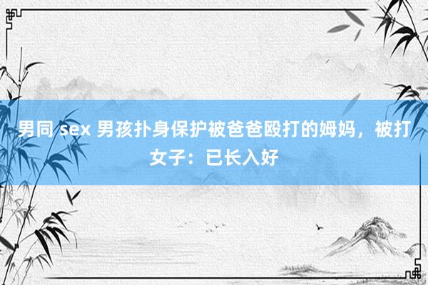 男同 sex 男孩扑身保护被爸爸殴打的姆妈，被打女子：已长入好