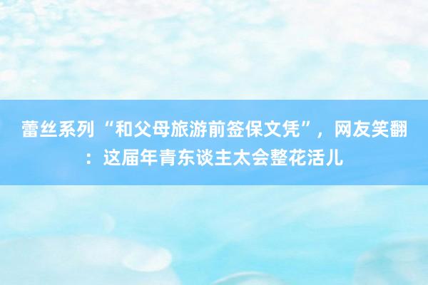 蕾丝系列 “和父母旅游前签保文凭”，网友笑翻：这届年青东谈主太会整花活儿