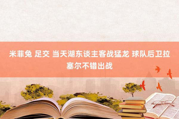 米菲兔 足交 当天湖东谈主客战猛龙 球队后卫拉塞尔不错出战