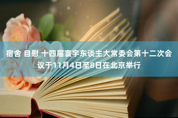 宿舍 自慰 十四届寰宇东谈主大常委会第十二次会议于11月4日至8日在北京举行