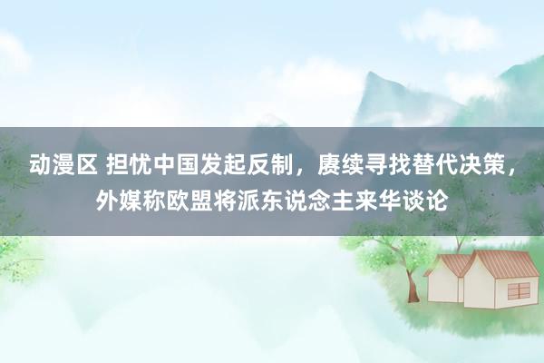 动漫区 担忧中国发起反制，赓续寻找替代决策，外媒称欧盟将派东说念主来华谈论