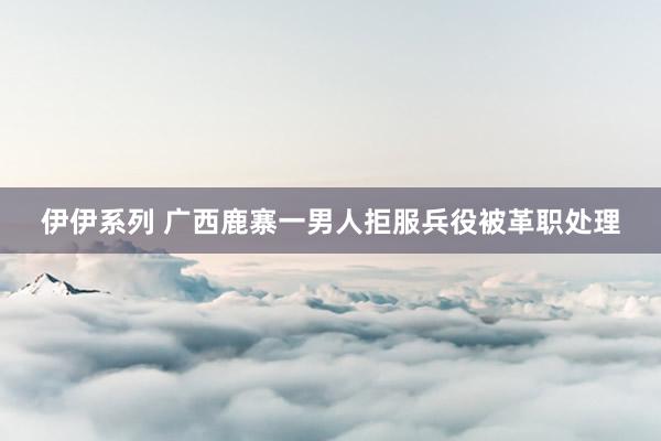 伊伊系列 广西鹿寨一男人拒服兵役被革职处理