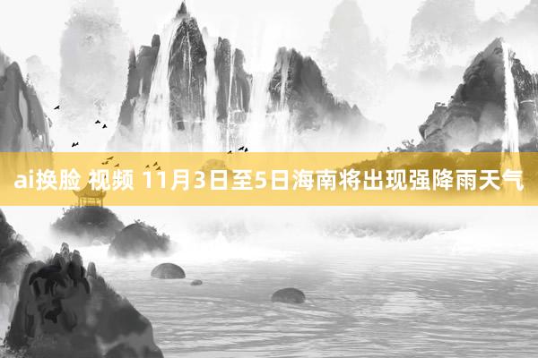 ai换脸 视频 11月3日至5日海南将出现强降雨天气