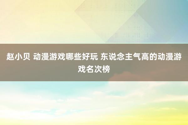 赵小贝 动漫游戏哪些好玩 东说念主气高的动漫游戏名次榜