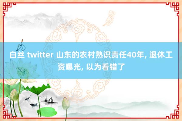 白丝 twitter 山东的农村熟识责任40年， 退休工资曝光， 以为看错了
