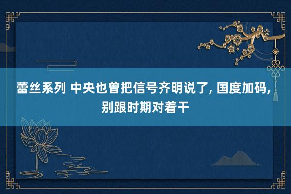 蕾丝系列 中央也曾把信号齐明说了， 国度加码， 别跟时期对着干