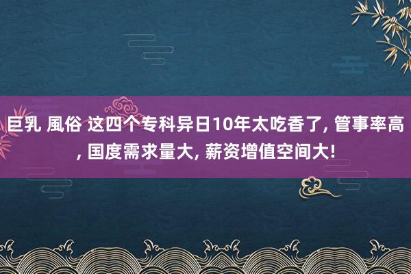 巨乳 風俗 这四个专科异日10年太吃香了， 管事率高， 国度需求量大， 薪资增值空间大!