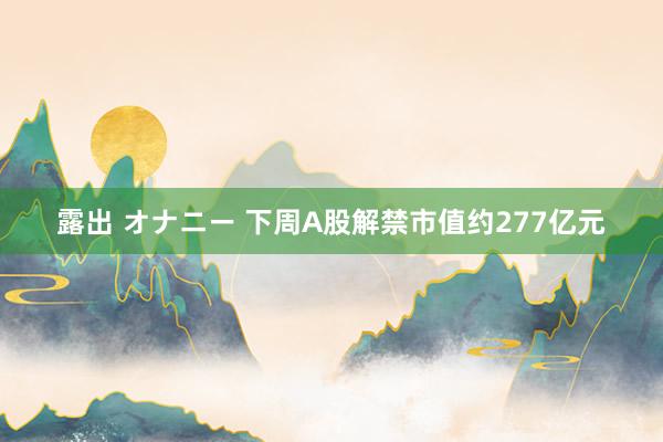 露出 オナニー 下周A股解禁市值约277亿元