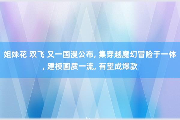 姐妹花 双飞 又一国漫公布， 集穿越魔幻冒险于一体， 建模画质一流， 有望成爆款