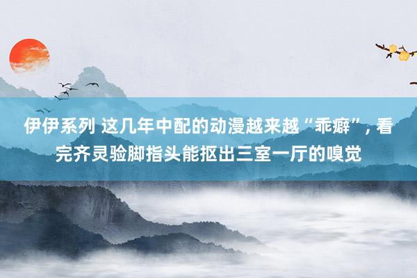 伊伊系列 这几年中配的动漫越来越“乖癖”， 看完齐灵验脚指头能抠出三室一厅的嗅觉