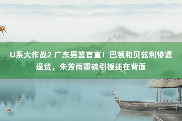U系大作战2 广东男篮官宣！巴顿和贝兹利惨遭退货，朱芳雨重磅引援还在背面