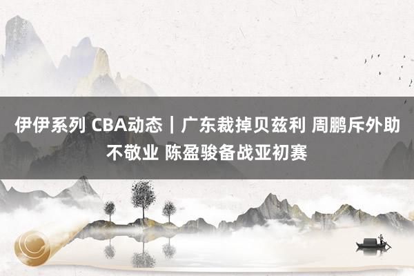 伊伊系列 CBA动态｜广东裁掉贝兹利 周鹏斥外助不敬业 陈盈骏备战亚初赛