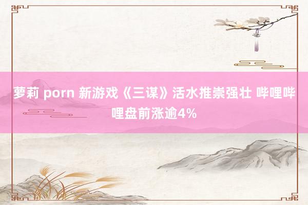 萝莉 porn 新游戏《三谋》活水推崇强壮 哔哩哔哩盘前涨逾4%