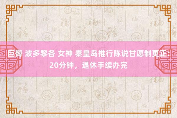 巨臀 波多黎各 女神 秦皇岛推行陈说甘愿制更正：20分钟，退休手续办完