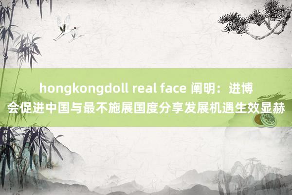 hongkongdoll real face 阐明：进博会促进中国与最不施展国度分享发展机遇生效显赫