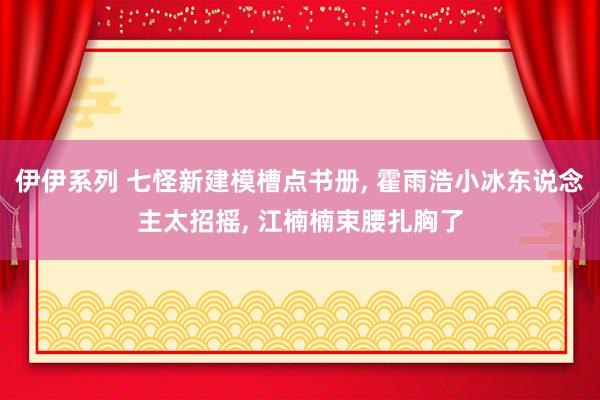 伊伊系列 七怪新建模槽点书册， 霍雨浩小冰东说念主太招摇， 江楠楠束腰扎胸了