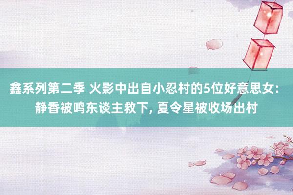 鑫系列第二季 火影中出自小忍村的5位好意思女: 静香被鸣东谈主救下， 夏令星被收场出村