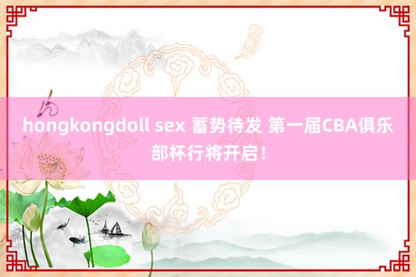 hongkongdoll sex 蓄势待发 第一届CBA俱乐部杯行将开启！