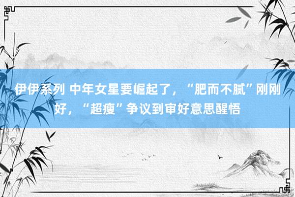 伊伊系列 中年女星要崛起了，“肥而不腻”刚刚好，“超瘦”争议到审好意思醒悟