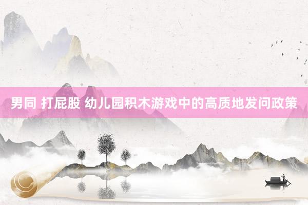男同 打屁股 幼儿园积木游戏中的高质地发问政策
