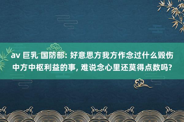 av 巨乳 国防部: 好意思方我方作念过什么毁伤中方中枢利益的事， 难说念心里还莫得点数吗?