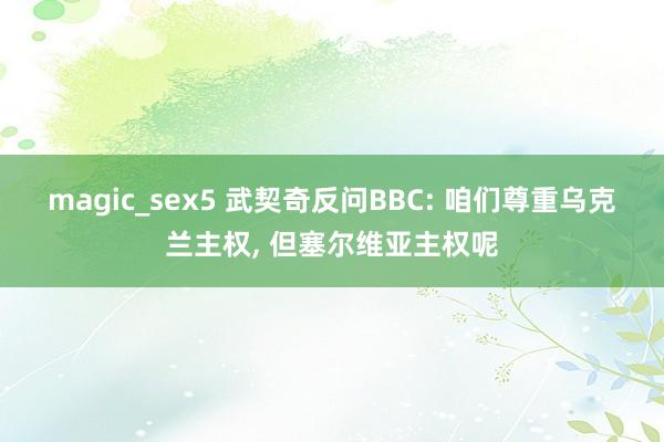magic_sex5 武契奇反问BBC: 咱们尊重乌克兰主权， 但塞尔维亚主权呢