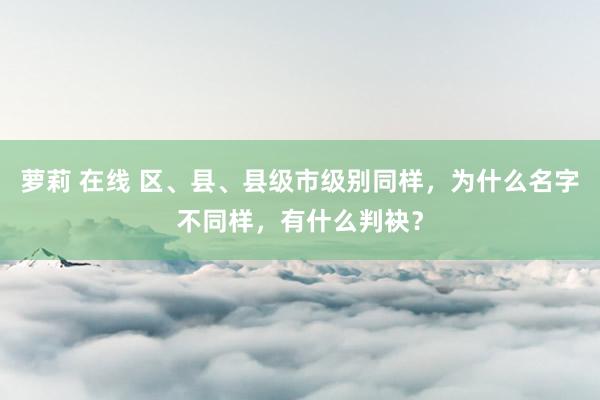 萝莉 在线 区、县、县级市级别同样，为什么名字不同样，有什么判袂？