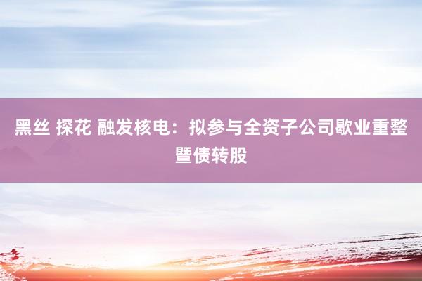 黑丝 探花 融发核电：拟参与全资子公司歇业重整暨债转股