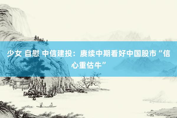 少女 自慰 中信建投：赓续中期看好中国股市“信心重估牛”
