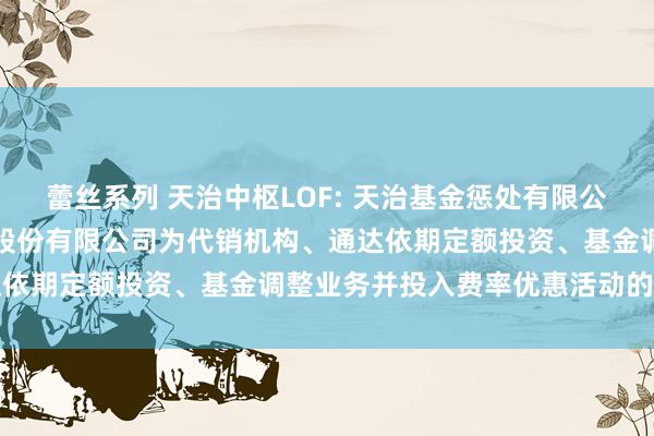 蕾丝系列 天治中枢LOF: 天治基金惩处有限公司旗下基金增多华源证券股份有限公司为代销机构、通达依期定额投资、基金调整业务并投入费率优惠活动的公告