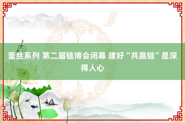 蕾丝系列 第二届链博会闭幕 建好“共赢链”是深得人心