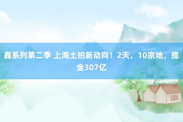 鑫系列第二季 上海土拍新动向！2天，10宗地，揽金307亿