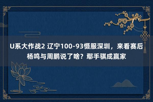 U系大作战2 辽宁100-93慑服深圳，来看赛后杨鸣与周鹏说了啥？鄢手骐成赢家