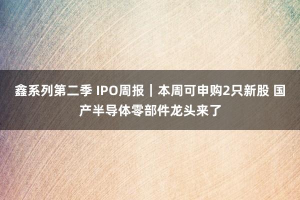 鑫系列第二季 IPO周报｜本周可申购2只新股 国产半导体零部件龙头来了