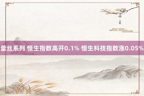 蕾丝系列 恒生指数高开0.1% 恒生科技指数涨0.05%