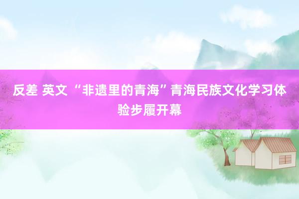 反差 英文 “非遗里的青海”青海民族文化学习体验步履开幕