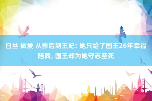 白丝 做爱 从影后到王妃: 她只给了国王26年幸福陪同， 国王却为她守志至死