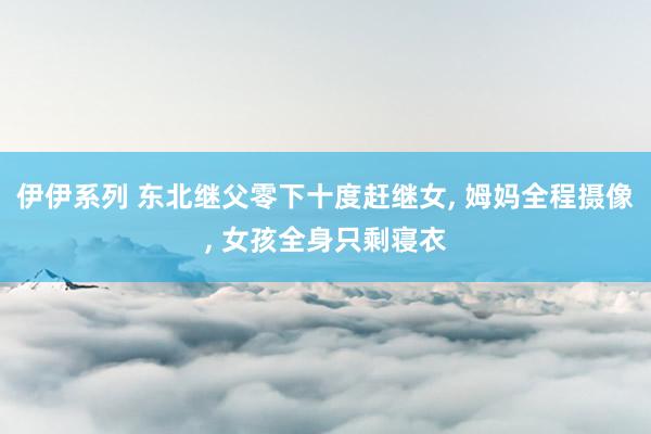 伊伊系列 东北继父零下十度赶继女， 姆妈全程摄像， 女孩全身只剩寝衣