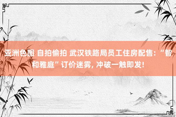 亚洲色图 自拍偷拍 武汉铁路局员工住房配售: “智和雅庭”订价迷雾， 冲破一触即发!