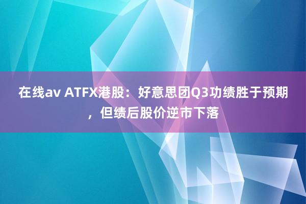 在线av ATFX港股：好意思团Q3功绩胜于预期，但绩后股价逆市下落