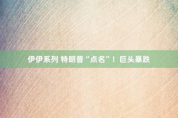伊伊系列 特朗普“点名”！巨头暴跌