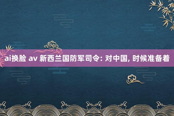 ai换脸 av 新西兰国防军司令: 对中国， 时候准备着