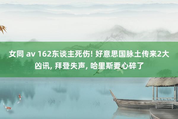 女同 av 162东谈主死伤! 好意思国脉土传来2大凶讯， 拜登失声， 哈里斯要心碎了