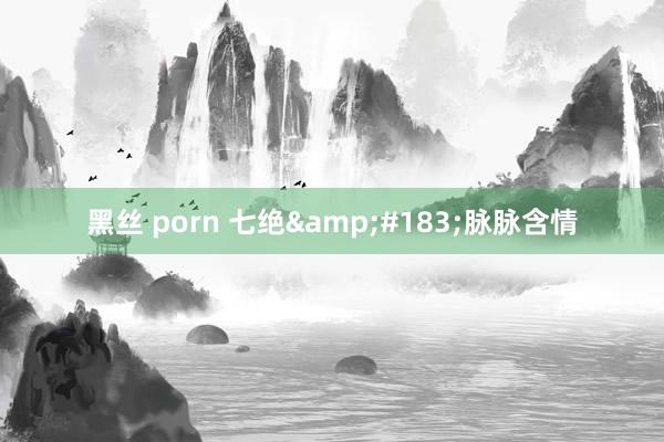 黑丝 porn 七绝&#183;脉脉含情