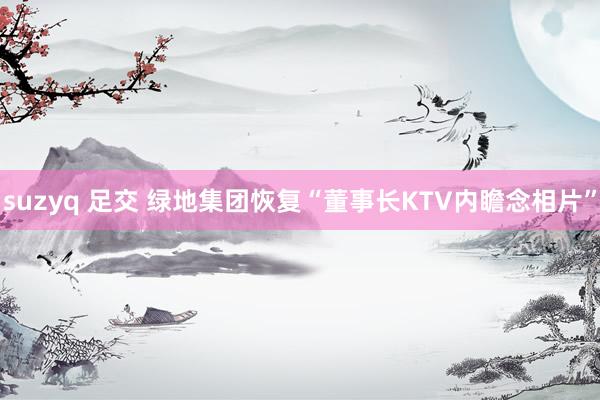 suzyq 足交 绿地集团恢复“董事长KTV内瞻念相片”