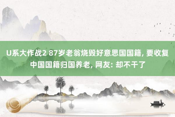 U系大作战2 87岁老翁烧毁好意思国国籍， 要收复中国国籍归国养老， 网友: 却不干了