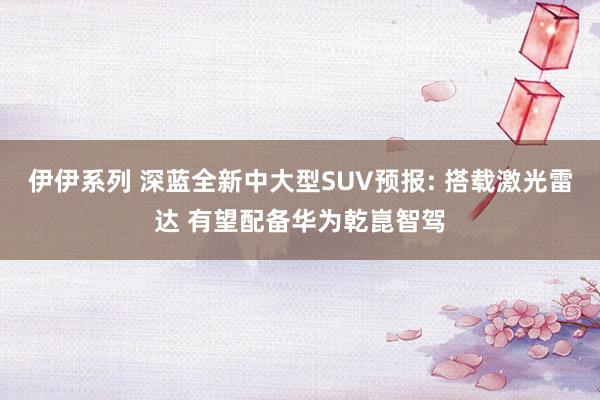 伊伊系列 深蓝全新中大型SUV预报: 搭载激光雷达 有望配备华为乾崑智驾