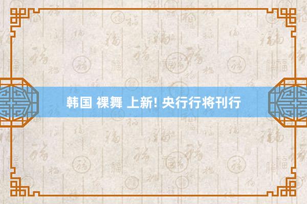 韩国 裸舞 上新! 央行行将刊行