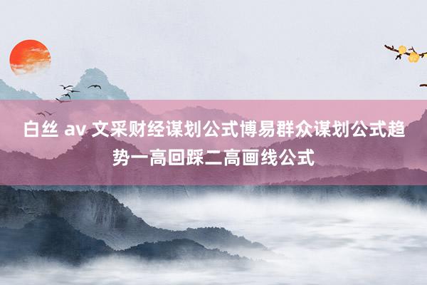 白丝 av 文采财经谋划公式博易群众谋划公式趋势一高回踩二高画线公式