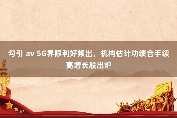 勾引 av 5G界限利好频出，机构估计功绩合手续高增长股出炉
